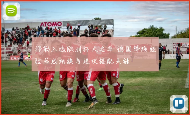 穆勒入选欧洲杯大名单 德国锋线经验或成轮换与进攻搭配关键