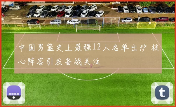 中国男篮史上最强12人名单出炉 核心阵容引发备战关注