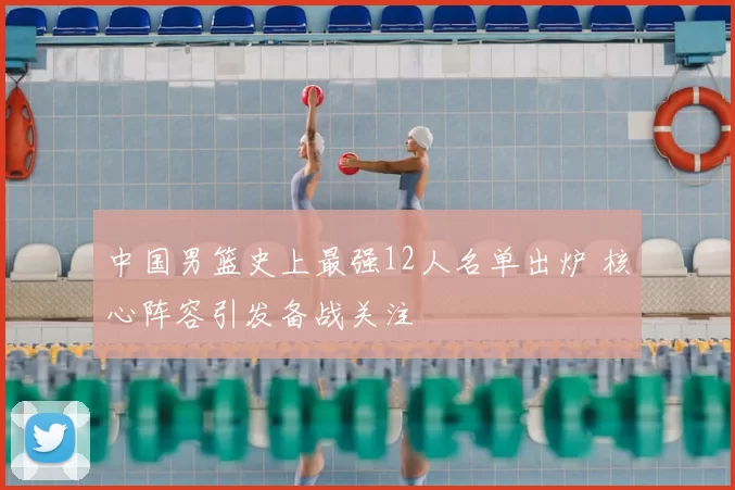 中国男篮史上最强12人名单出炉 核心阵容引发备战关注