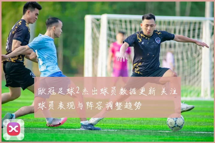 欧冠足球2杰出球员数据更新 关注球员表现与阵容调整趋势