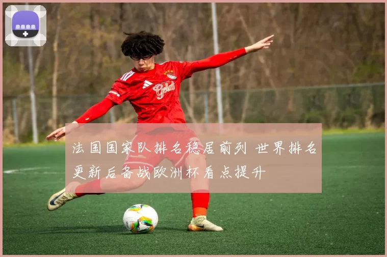 法国国家队排名稳居前列 世界排名更新后备战欧洲杯看点提升