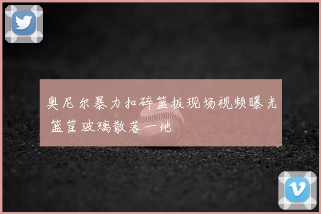 奥尼尔暴力扣碎篮板现场视频曝光 篮筐玻璃散落一地