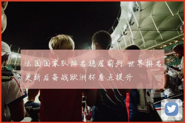 法国国家队排名稳居前列 世界排名更新后备战欧洲杯看点提升