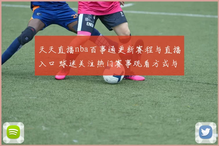 天天直播nba百事通更新赛程与直播入口 球迷关注热门赛事观看方式与平台安排