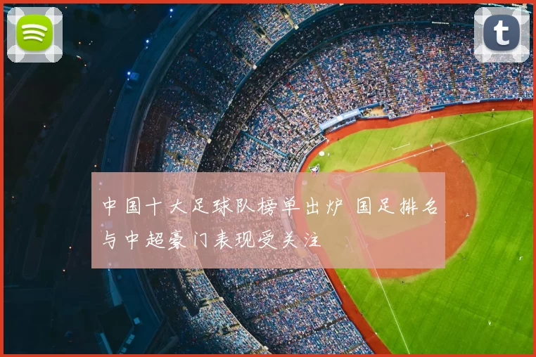 中国十大足球队榜单出炉 国足排名与中超豪门表现受关注