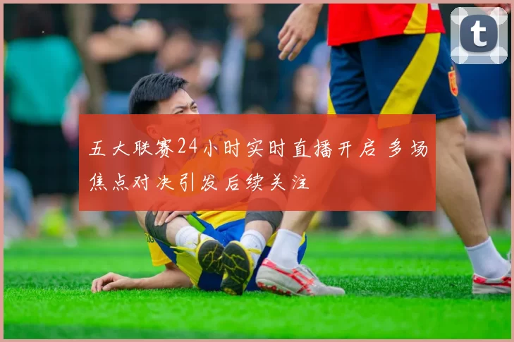 五大联赛24小时实时直播开启 多场焦点对决引发后续关注