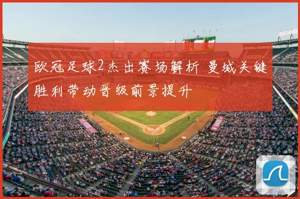 欧冠足球2杰出赛场解析 曼城关键胜利带动晋级前景提升