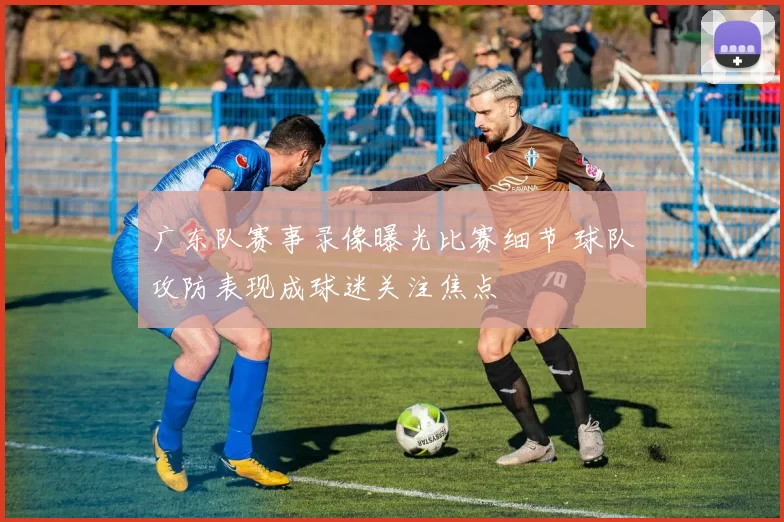 广东队赛事录像曝光比赛细节 球队攻防表现成球迷关注焦点