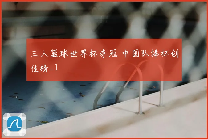 三人篮球世界杯夺冠 中国队捧杯创佳绩_1
