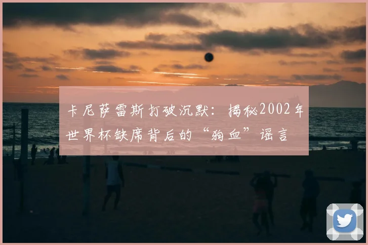 卡尼萨雷斯打破沉默:揭秘2002年世界杯缺席背后的“狗血”谣言