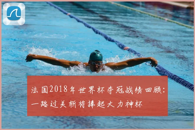 法国2018年世界杯夺冠战绩回顾：一路过关斩将捧起大力神杯