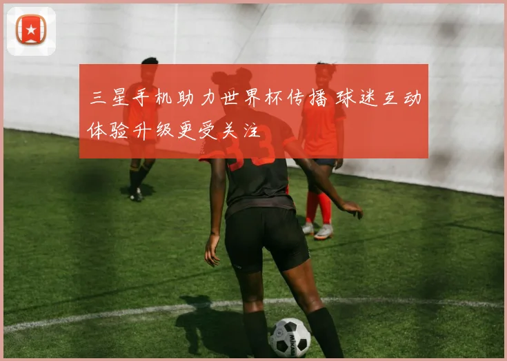 三星手机助力世界杯传播 球迷互动体验升级更受关注