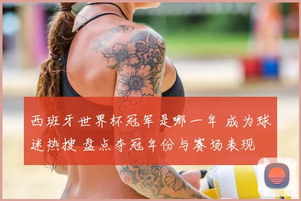 西班牙世界杯冠军是哪一年 成为球迷热搜 盘点夺冠年份与赛场表现