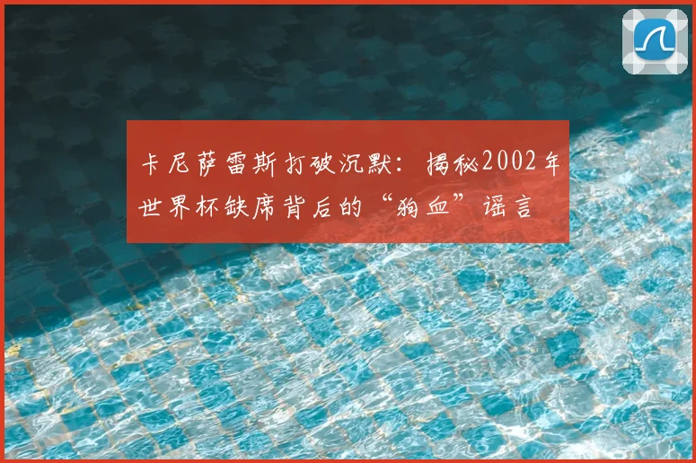 卡尼萨雷斯打破沉默:揭秘2002年世界杯缺席背后的“狗血”谣言